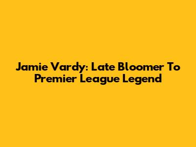Jamie Vardy: Late Bloomer To Premier League Legend