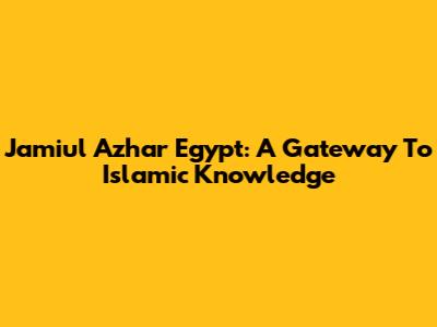 Jamiul Azhar Egypt: A Gateway To Islamic Knowledge