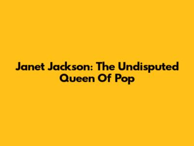 Janet Jackson: The Undisputed Queen Of Pop