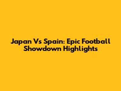 Japan Vs Spain: Epic Football Showdown Highlights