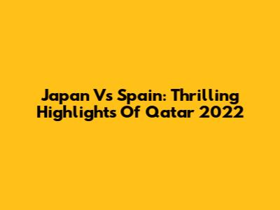 Japan Vs Spain: Thrilling Highlights Of Qatar 2022