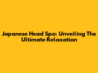 Japanese Head Spa: Unveiling The Ultimate Relaxation