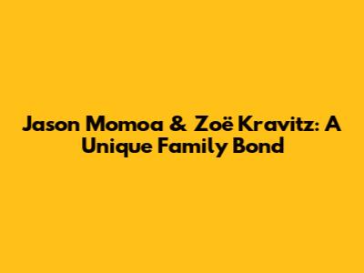 Jason Momoa & Zoë Kravitz: A Unique Family Bond