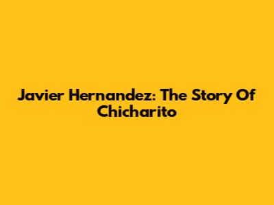 Javier Hernandez: The Story Of Chicharito