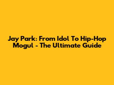 Jay Park: From Idol To Hip-Hop Mogul - The Ultimate Guide