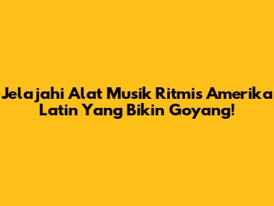 Jelajahi Alat Musik Ritmis Amerika Latin Yang Bikin Goyang!