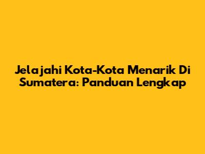Jelajahi Kota-Kota Menarik Di Sumatera: Panduan Lengkap