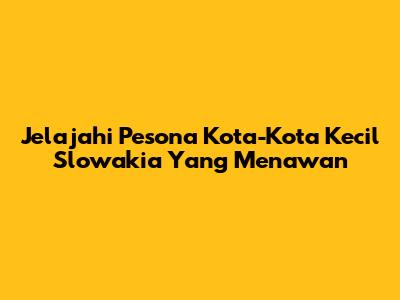 Jelajahi Pesona Kota-Kota Kecil Slowakia Yang Menawan