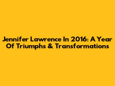 Jennifer Lawrence In 2016: A Year Of Triumphs & Transformations