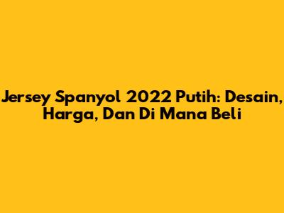 Jersey Spanyol 2022 Putih: Desain, Harga, Dan Di Mana Beli
