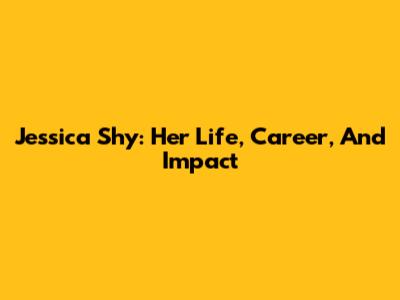 Jessica Shy: Her Life, Career, And Impact