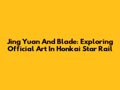 Jing Yuan And Blade: Exploring Official Art In Honkai Star Rail