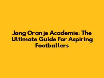 Jong Oranje Academie: The Ultimate Guide For Aspiring Footballers