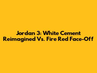 Jordan 3: White Cement Reimagined Vs. Fire Red Face-Off