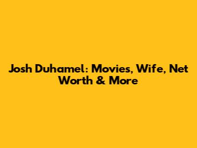 Josh Duhamel: Movies, Wife, Net Worth & More