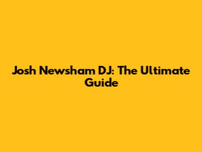 Josh Newsham DJ: The Ultimate Guide