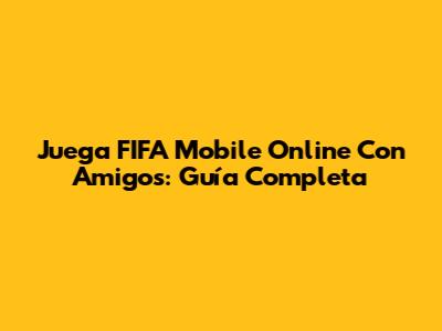 Juega FIFA Mobile Online Con Amigos: Guía Completa