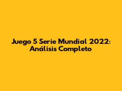 Juego 5 Serie Mundial 2022: Análisis Completo