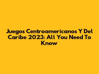 Juegos Centroamericanos Y Del Caribe 2023: All You Need To Know