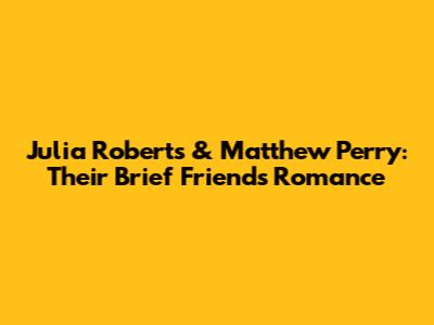 Julia Roberts & Matthew Perry: Their Brief 'Friends' Romance