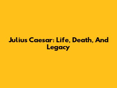 Julius Caesar: Life, Death, And Legacy