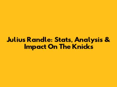 Julius Randle: Stats, Analysis & Impact On The Knicks