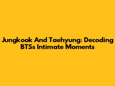 Jungkook And Taehyung: Decoding BTS's Intimate Moments