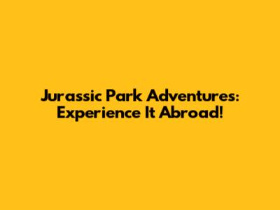 Jurassic Park Adventures: Experience It Abroad!