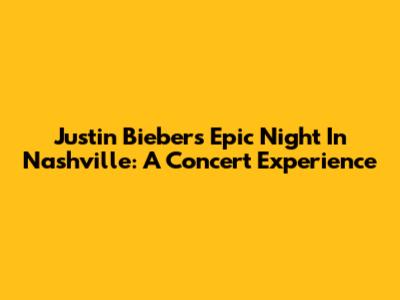 Justin Bieber's Epic Night In Nashville: A Concert Experience