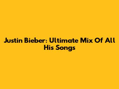 Justin Bieber: Ultimate Mix Of All His Songs