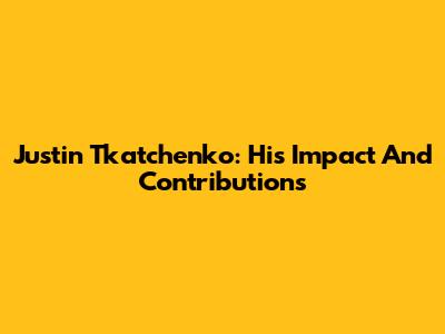 Justin Tkatchenko: His Impact And Contributions