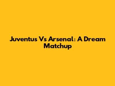Juventus Vs Arsenal: A Dream Matchup