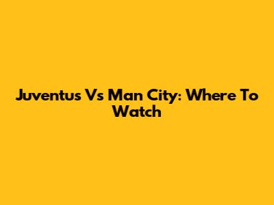 Juventus Vs Man City: Where To Watch