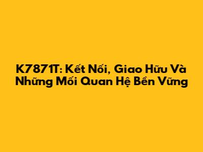 K7871T: Kết Nối, Giao Hữu Và Những Mối Quan Hệ Bền Vững