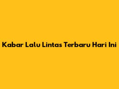 Kabar Lalu Lintas Terbaru Hari Ini