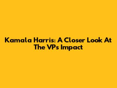 Kamala Harris: A Closer Look At The VP's Impact