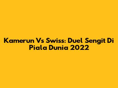 Kamerun Vs Swiss: Duel Sengit Di Piala Dunia 2022