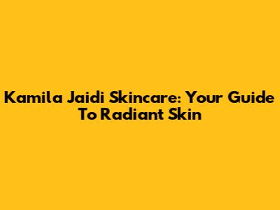Kamila Jaidi Skincare: Your Guide To Radiant Skin