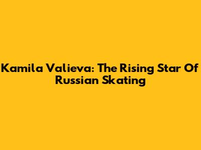 Kamila Valieva: The Rising Star Of Russian Skating