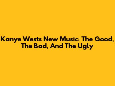 Kanye West's New Music: The Good, The Bad, And The Ugly