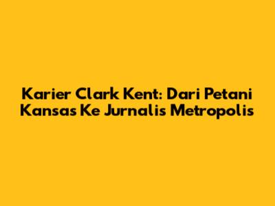 Karier Clark Kent: Dari Petani Kansas Ke Jurnalis Metropolis