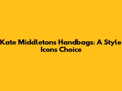 Kate Middleton's Handbags: A Style Icon's Choice