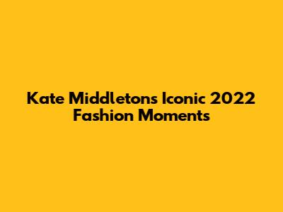 Kate Middleton's Iconic 2022 Fashion Moments