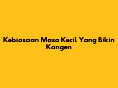 Kebiasaan Masa Kecil Yang Bikin Kangen