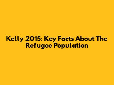 Kelly 2015: Key Facts About The Refugee Population