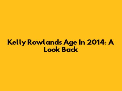 Kelly Rowland's Age In 2014: A Look Back