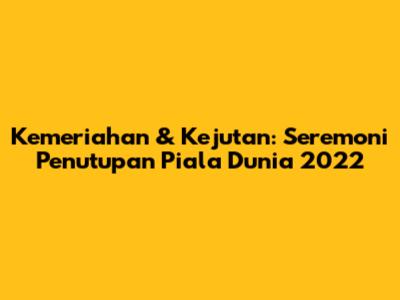 Kemeriahan & Kejutan: Seremoni Penutupan Piala Dunia 2022