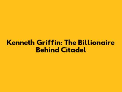 Kenneth Griffin: The Billionaire Behind Citadel