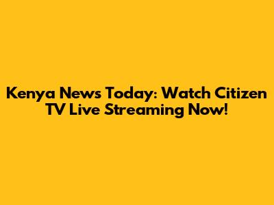 Kenya News Today: Watch Citizen TV Live Streaming Now!
