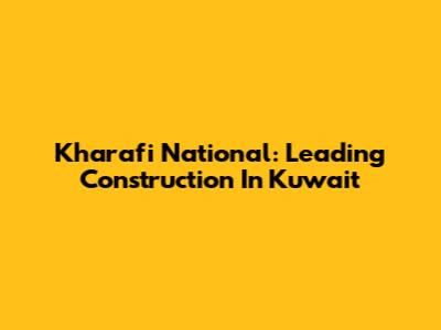 Kharafi National: Leading Construction In Kuwait